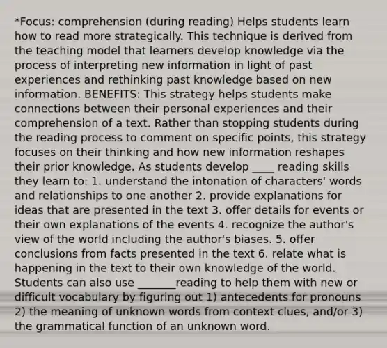 *Focus: comprehension (during reading) Helps students learn how to read more strategically. This technique is derived from the teaching model that learners develop knowledge via the process of interpreting new information in light of past experiences and rethinking past knowledge based on new information. BENEFITS: This strategy helps students make connections between their personal experiences and their comprehension of a text. Rather than stopping students during the reading process to comment on specific points, this strategy focuses on their thinking and how new information reshapes their prior knowledge. As students develop ____ reading skills they learn to: 1. understand the intonation of characters' words and relationships to one another 2. provide explanations for ideas that are presented in the text 3. offer details for events or their own explanations of the events 4. recognize the author's view of the world including the author's biases. 5. offer conclusions from facts presented in the text 6. relate what is happening in the text to their own knowledge of the world. Students can also use _______reading to help them with new or difficult vocabulary by figuring out 1) antecedents for pronouns 2) the meaning of unknown words from context clues, and/or 3) the grammatical function of an unknown word.