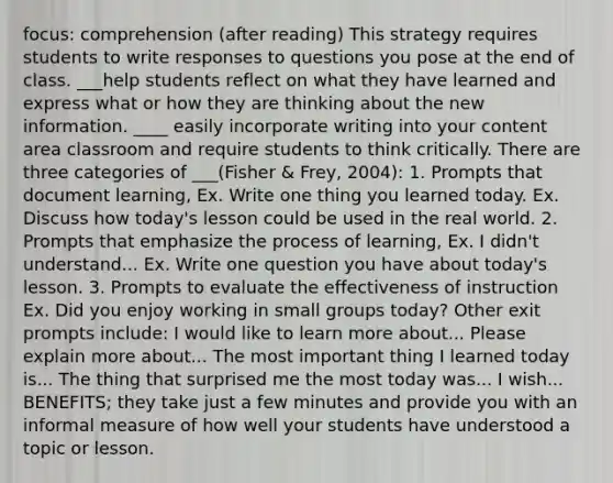 focus: comprehension (after reading) This strategy requires students to write responses to questions you pose at the end of class. ___help students reflect on what they have learned and express what or how they are thinking about the new information. ____ easily incorporate writing into your content area classroom and require students to think critically. There are three categories of ___(Fisher & Frey, 2004): 1. Prompts that document learning, Ex. Write one thing you learned today. Ex. Discuss how today's lesson could be used in the real world. 2. Prompts that emphasize the process of learning, Ex. I didn't understand... Ex. Write one question you have about today's lesson. 3. Prompts to evaluate the effectiveness of instruction Ex. Did you enjoy working in small groups today? Other exit prompts include: I would like to learn more about... Please explain more about... The most important thing I learned today is... The thing that surprised me the most today was... I wish... BENEFITS; they take just a few minutes and provide you with an informal measure of how well your students have understood a topic or lesson.