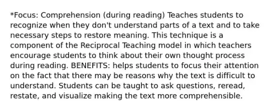 *Focus: Comprehension (during reading) Teaches students to recognize when they don't understand parts of a text and to take necessary steps to restore meaning. This technique is a component of the Reciprocal Teaching model in which teachers encourage students to think about their own thought process during reading. BENEFITS: helps students to focus their attention on the fact that there may be reasons why the text is difficult to understand. Students can be taught to ask questions, reread, restate, and visualize making the text more comprehensible.