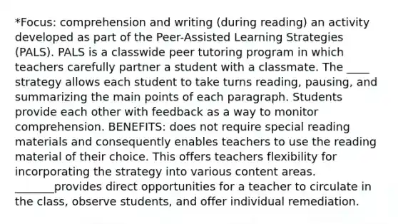 *Focus: comprehension and writing (during reading) an activity developed as part of the Peer-Assisted Learning Strategies (PALS). PALS is a classwide peer tutoring program in which teachers carefully partner a student with a classmate. The ____ strategy allows each student to take turns reading, pausing, and summarizing the main points of each paragraph. Students provide each other with feedback as a way to monitor comprehension. BENEFITS: does not require special reading materials and consequently enables teachers to use the reading material of their choice. This offers teachers flexibility for incorporating the strategy into various content areas. _______provides direct opportunities for a teacher to circulate in the class, observe students, and offer individual remediation.