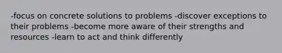 -focus on concrete solutions to problems -discover exceptions to their problems -become more aware of their strengths and resources -learn to act and think differently