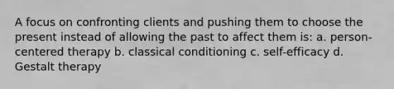 A focus on confronting clients and pushing them to choose the present instead of allowing the past to affect them is: a. person-centered therapy b. classical conditioning c. self-efficacy d. Gestalt therapy