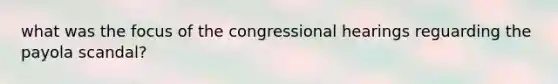 what was the focus of the congressional hearings reguarding the payola scandal?