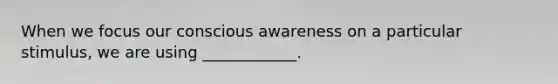 When we focus our conscious awareness on a particular stimulus, we are using ____________.