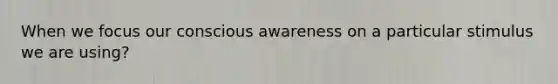 When we focus our conscious awareness on a particular stimulus we are using?