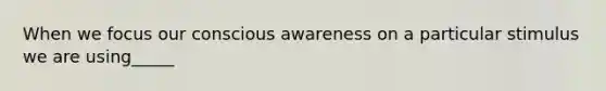 When we focus our conscious awareness on a particular stimulus we are using_____