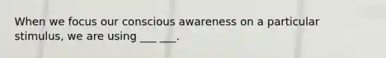 When we focus our conscious awareness on a particular stimulus, we are using ___ ___.