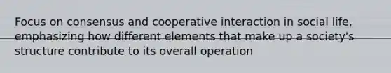 Focus on consensus and cooperative interaction in social life, emphasizing how different elements that make up a society's structure contribute to its overall operation