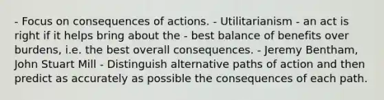 - Focus on consequences of actions. - Utilitarianism - an act is right if it helps bring about the - best balance of benefits over burdens, i.e. the best overall consequences. - Jeremy Bentham, John Stuart Mill - Distinguish alternative paths of action and then predict as accurately as possible the consequences of each path.