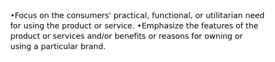 •Focus on the consumers' practical, functional, or utilitarian need for using the product or service. •Emphasize the features of the product or services and/or benefits or reasons for owning or using a particular brand.