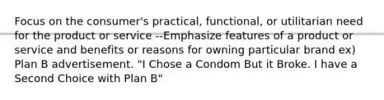 Focus on the consumer's practical, functional, or utilitarian need for the product or service --Emphasize features of a product or service and benefits or reasons for owning particular brand ex) Plan B advertisement. "I Chose a Condom But it Broke. I have a Second Choice with Plan B"