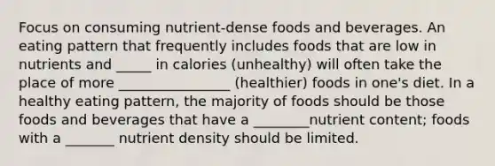 Focus on consuming nutrient-dense foods and beverages. An eating pattern that frequently includes foods that are low in nutrients and _____ in calories (unhealthy) will often take the place of more ________________ (healthier) foods in one's diet. In a healthy eating pattern, the majority of foods should be those foods and beverages that have a ________nutrient content; foods with a _______ nutrient density should be limited.