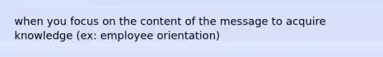 when you focus on the content of the message to acquire knowledge (ex: employee orientation)