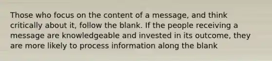 Those who focus on the content of a message, and think critically about it, follow the blank. If the people receiving a message are knowledgeable and invested in its outcome, they are more likely to process information along the blank