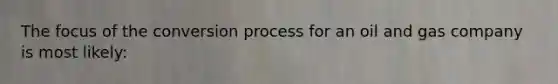The focus of the conversion process for an oil and gas company is most likely: