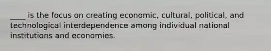 ____ is the focus on creating economic, cultural, political, and technological interdependence among individual national institutions and economies.