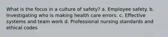 What is the focus in a culture of safety? a. Employee safety. b. Investigating who is making health care errors. c. Effective systems and team work d. Professional nursing standards and ethical codes