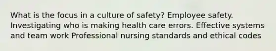 What is the focus in a culture of safety? Employee safety. Investigating who is making health care errors. Effective systems and team work Professional nursing standards and ethical codes