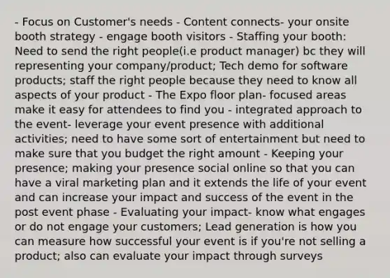 - Focus on Customer's needs - Content connects- your onsite booth strategy - engage booth visitors - Staffing your booth: Need to send the right people(i.e product manager) bc they will representing your company/product; Tech demo for software products; staff the right people because they need to know all aspects of your product - The Expo floor plan- focused areas make it easy for attendees to find you - integrated approach to the event- leverage your event presence with additional activities; need to have some sort of entertainment but need to make sure that you budget the right amount - Keeping your presence; making your presence social online so that you can have a viral marketing plan and it extends the life of your event and can increase your impact and success of the event in the post event phase - Evaluating your impact- know what engages or do not engage your customers; Lead generation is how you can measure how successful your event is if you're not selling a product; also can evaluate your impact through surveys