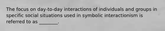 The focus on day-to-day interactions of individuals and groups in specific social situations used in symbolic interactionism is referred to as ________.