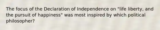 The focus of the Declaration of Independence on "life liberty, and the pursuit of happiness" was most inspired by which political philosopher?