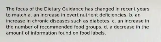 The focus of the Dietary Guidance has changed in recent years to match a. an increase in overt nutrient deficiencies. b. an increase in chronic diseases such as diabetes. c. an increase in the number of recommended food groups. d. a decrease in the amount of information found on food labels.