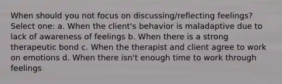 When should you not focus on discussing/reflecting feelings? Select one: a. When the client's behavior is maladaptive due to lack of awareness of feelings b. When there is a strong therapeutic bond c. When the therapist and client agree to work on emotions d. When there isn't enough time to work through feelings