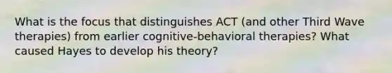 What is the focus that distinguishes ACT (and other Third Wave therapies) from earlier cognitive-behavioral therapies? What caused Hayes to develop his theory?