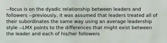 --focus is on the dyadic relationship between leaders and followers --previously, it was assumed that leaders treated all of their subordinates the same way using an average leadership style --LMX points to the differences that might exist between the leader and each of his/her followers