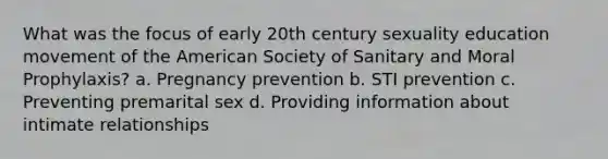 What was the focus of early 20th century sexuality education movement of the American Society of Sanitary and Moral Prophylaxis? a. Pregnancy prevention b. STI prevention c. Preventing premarital sex d. Providing information about intimate relationships