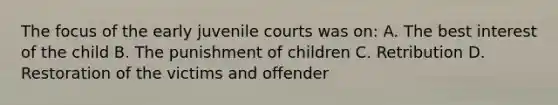 The focus of the early juvenile courts was on: A. The best interest of the child B. The punishment of children C. Retribution D. Restoration of the victims and offender