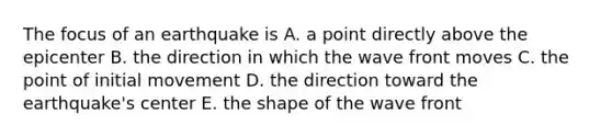 The focus of an earthquake is A. a point directly above the epicenter B. the direction in which the wave front moves C. the point of initial movement D. the direction toward the earthquake's center E. the shape of the wave front