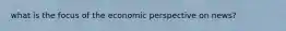 what is the focus of the economic perspective on news?