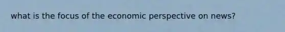 what is the focus of the economic perspective on news?