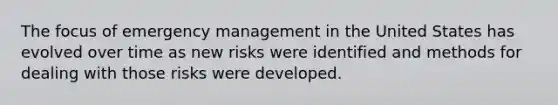 The focus of emergency management in the United States has evolved over time as new risks were identified and methods for dealing with those risks were developed.