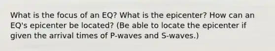 What is the focus of an EQ? What is the epicenter? How can an EQ's epicenter be located? (Be able to locate the epicenter if given the arrival times of P-waves and S-waves.)