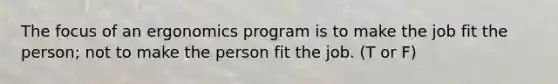 The focus of an ergonomics program is to make the job fit the person; not to make the person fit the job. (T or F)