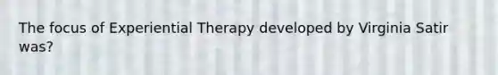 The focus of Experiential Therapy developed by Virginia Satir was?