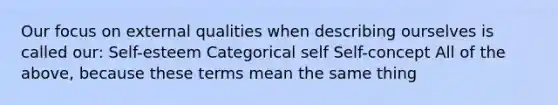 Our focus on external qualities when describing ourselves is called our: Self-esteem Categorical self Self-concept All of the above, because these terms mean the same thing