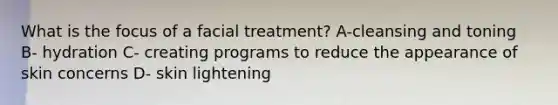 What is the focus of a facial treatment? A-cleansing and toning B- hydration C- creating programs to reduce the appearance of skin concerns D- skin lightening