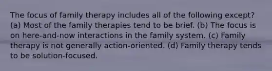 The focus of family therapy includes all of the following except? (a) Most of the family therapies tend to be brief. (b) The focus is on here-and-now interactions in the family system. (c) Family therapy is not generally action-oriented. (d) Family therapy tends to be solution-focused.