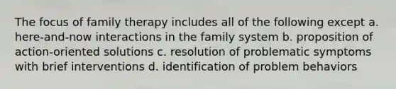 The focus of family therapy includes all of the following except a. here-and-now interactions in the family system b. proposition of action-oriented solutions c. resolution of problematic symptoms with brief interventions d. identification of problem behaviors