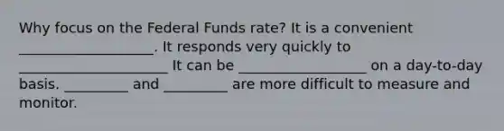 Why focus on the Federal Funds rate? It is a convenient ___________________. It responds very quickly to _____________________ It can be __________________ on a day-to-day basis. _________ and _________ are more difficult to measure and monitor.