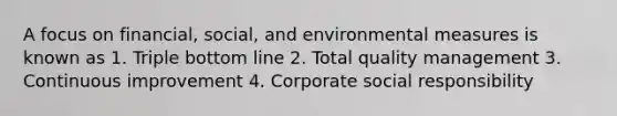 A focus on financial, social, and environmental measures is known as 1. Triple bottom line 2. Total quality management 3. Continuous improvement 4. Corporate social responsibility