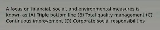 A focus on financial, social, and environmental measures is known as (A) Triple bottom line (B) Total quality management (C) Continuous improvement (D) Corporate social responsibilities