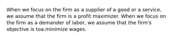 When we focus on the firm as a supplier of a good or a service, we assume that the firm is a profit maximizer. When we focus on the firm as a demander of labor, we assume that the firm's objective is toa.minimize wages.