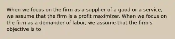 When we focus on the firm as a supplier of a good or a service, we assume that the firm is a profit maximizer. When we focus on the firm as a demander of labor, we assume that the firm's objective is to