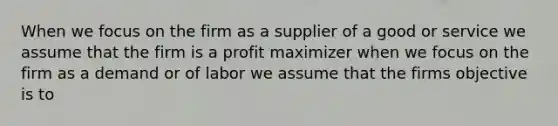 When we focus on the firm as a supplier of a good or service we assume that the firm is a profit maximizer when we focus on the firm as a demand or of labor we assume that the firms objective is to