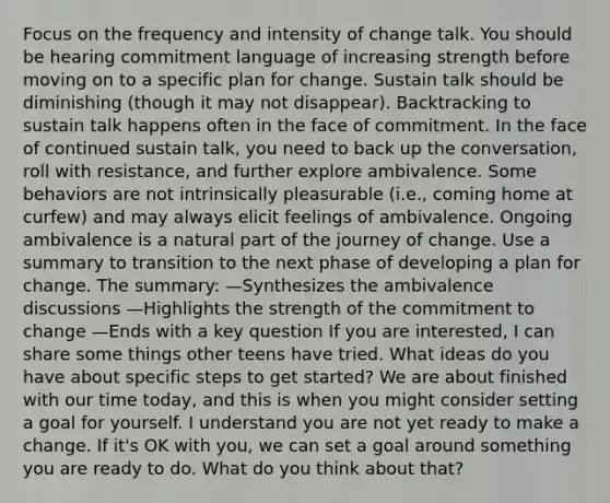 Focus on the frequency and intensity of change talk. You should be hearing commitment language of increasing strength before moving on to a specific plan for change. Sustain talk should be diminishing (though it may not disappear). Backtracking to sustain talk happens often in the face of commitment. In the face of continued sustain talk, you need to back up the conversation, roll with resistance, and further explore ambivalence. Some behaviors are not intrinsically pleasurable (i.e., coming home at curfew) and may always elicit feelings of ambivalence. Ongoing ambivalence is a natural part of the journey of change. Use a summary to transition to the next phase of developing a plan for change. The summary: —Synthesizes the ambivalence discussions —Highlights the strength of the commitment to change —Ends with a key question If you are interested, I can share some things other teens have tried. What ideas do you have about specific steps to get started? We are about finished with our time today, and this is when you might consider setting a goal for yourself. I understand you are not yet ready to make a change. If it's OK with you, we can set a goal around something you are ready to do. What do you think about that?