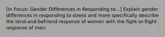 [In Focus: Gender Differences in Responding to...] Explain gender differences in responding to stress and more specifically describe the tend-and-befriend response of women with the <a href='https://www.questionai.com/knowledge/kWVFnZW4ga-fight-or-flight-response' class='anchor-knowledge'>fight-or-flight response</a> of men: